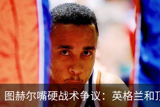 图赫尔嘴硬战术争议：英格兰和顶级球队有差距，不为保守战术后悔