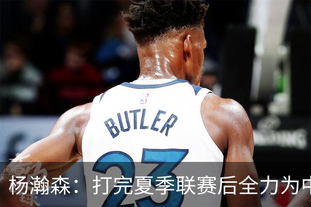 杨瀚森：打完夏季联赛后全力为中国男篮争光