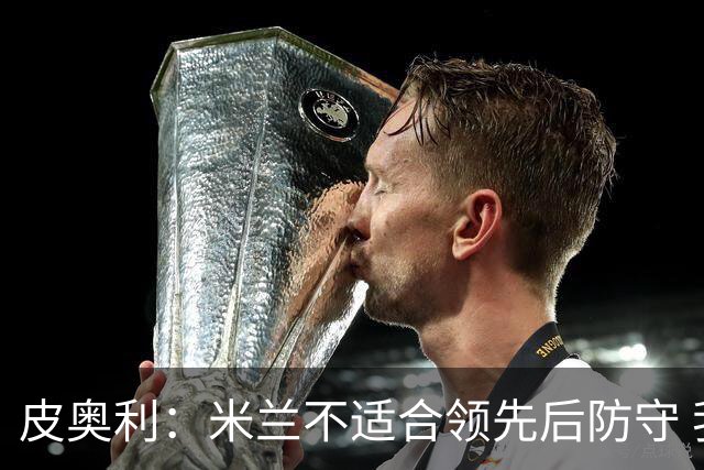 皮奥利：米兰不适合领先后防守 我们就该不断进攻
