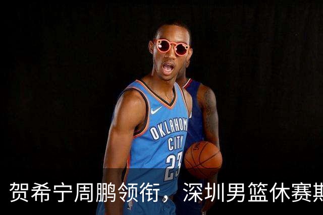 贺希宁周鹏领衔，深圳男篮休赛期合同到期的球员盘点